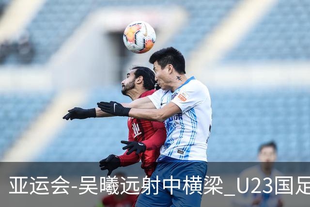 亚运会-吴曦远射中横梁 U23国足0-0憾平伊朗暂列次席