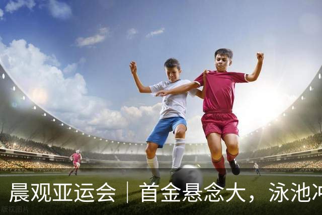 晨观亚运会｜首金悬念大，泳池冲金潮，男足遇伊朗
